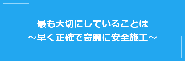 最も大切にしていることは ～早く正確で奇麗に安全施工～