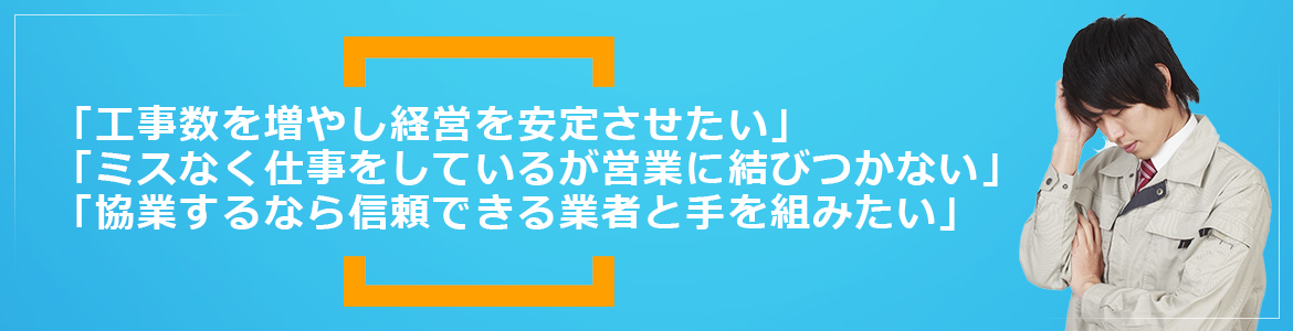 「工事数を増やし経営を安定させたい」「ミスなく仕事をしているが営業に結びつかない」「協業するなら信頼できる業者と手を組みたい」